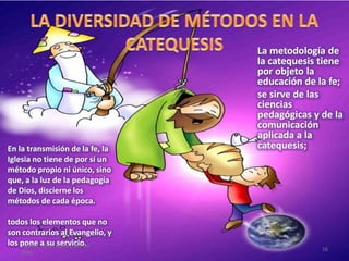 La metodología de
la catequesis tiene
por objeto la
educación de la fe;
se sirve de las
ciencias
pedagógicas y de la
comunicación
aplicada a la
catequesis;En la transmisión de la fe, la
Iglesia no tiene de por sí un
método propio ni único, sino
que, a la luz de la pedagogía
de Dios, discierne los
métodos de cada época.
todos los elementos que no
son contrarios al Evangelio, y
los pone a su servicio.sábado, 10 de septiembre de
2011
16
 