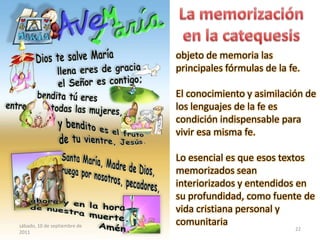 objeto de memoria las
principales fórmulas de la fe.
El conocimiento y asimilación de
los lenguajes de la fe es
condición indispensable para
vivir esa misma fe.
Lo esencial es que esos textos
memorizados sean
interiorizados y entendidos en
su profundidad, como fuente de
vida cristiana personal y
comunitariasábado, 10 de septiembre de
2011
22
 