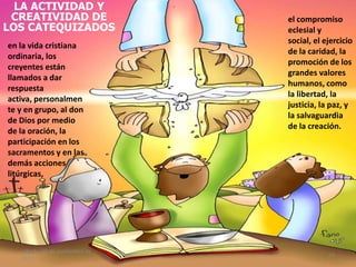 LA ACTIVIDAD Y
CREATIVIDAD DE
LOS CATEQUIZADOS
en la vida cristiana
ordinaria, los
creyentes están
llamados a dar
respuesta
activa, personalmen
te y en grupo, al don
de Dios por medio
de la oración, la
participación en los
sacramentos y en las
demás acciones
litúrgicas,
el compromiso
eclesial y
social, el ejercicio
de la caridad, la
promoción de los
grandes valores
humanos, como
la libertad, la
justicia, la paz, y
la salvaguardia
de la creación.
sábado, 10 de septiembre de
2011
24
 