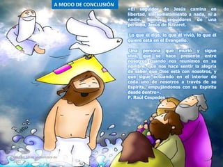 «El seguidor de Jesús camina en
libertad, sin sometimiento a nada, ni a
nadie. Somos seguidores de una
persona, Jesús de Nazaret.
Lo que él dijo, lo que él vivió, lo que él
quiere está en el Evangelio.
Una persona que murió y sigue
viva, que se hace presente entre
nosotros cuando nos reunimos en su
nombre, que nos hace sentir la alegría
de saber que Dios está con nosotros, y
que sigue actuando en el interior de
cada uno de nosotros a través de su
Espíritu, empujándonos con su Espíritu
desde dentro».
P. Raúl Cespedes
A MODO DE CONCLUSIÓN
sábado, 10 de septiembre de
2011
26
 