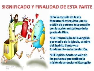 En la escuela de Jesús
Maestro el catequista une su
acción de persona responsable
con la acción misteriosa de la
gracia de Dios.
La Transmisión del Evangelio
por medio de la Iglesia, es obra
del Espíritu Santo y se
fundamenta en la revelación.
El Espíritu Santo se vale de
las personas que reciben la
misión de anunciar el Evangelio
sábado, 10 de septiembre de
2011
3
 