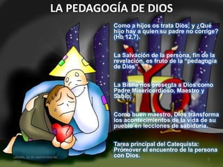 LA PEDAGOGÍA DE DIOS
Como a hijos os trata Dios; y ¿Qué
hijo hay a quien su padre no corrige?
(Hb 12,7).
La Salvación de la persona, fin de la
revelación, es fruto de la “pedagogía
de Dios”.
La Biblia nos presenta a Dios como
Padre Misericordioso, Maestro y
Sabio.
Como buen maestro, Dios transforma
los acontecimientos de la vida de su
pueblo en lecciones de sabiduría.
Tarea principal del Catequista:
Promover el encuentro de la persona
con Dios.sábado, 10 de septiembre de
2011
5
 
