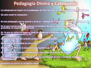 Pedagogía Divina y Catequesis
La catequesis se inspira en la pedagogía de Dios tal como se realiza en Cristo y en la Iglesia.
De este modo la catequesis:
Es una pedagogía que se inserta y sirve al « diálogo de la salvación » entre Dios y la persona,
En lo que concierne a Dios, subraya la iniciativa divina, la motivación amorosa, la
gratuidad, el respeto de la libertad;
En lo que se refiere al hombre, pone en evidencia la dignidad del don recibido y la exigencia
de crecer constantemente en El;
Acepta el principio del carácter progresivo de la Revelación
Reconoce la centralidad de Jesucristo,
Reconoce el valor de la experiencia comunitaria de la fe,
Se enraíza en la relación interpersonal y hace suyo el proceso del diálogo;
Se hace pedagogía de signos, en la que se entrecruzan hechos y palabras, enseñanza y
experiencia
encuentra su fuerza en el Espíritu Santosábado, 10 de septiembre de
2011
9
 