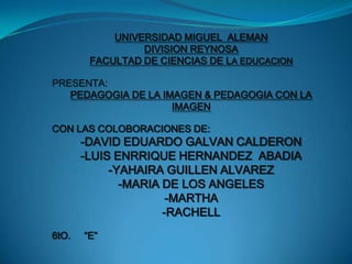 UNIVERSIDAD MIGUEL  ALEMAN  DIVISION REYNOSA FACULTAD DE CIENCIAS DE LA EDUCACION PRESENTA: PEDAGOGIA DE LA IMAGEN & PEDAGOGIA CON LA IMAGEN  CON LAS COLOBORACIONES DE:  -DAVID EDUARDO GALVAN CALDERON -LUIS ENRRIQUE HERNANDEZ  ABADIA  -YAHAIRA GUILLEN ALVAREZ -MARIA DE LOS ANGELES -MARTHA -RACHELL 6tO.     “E” 