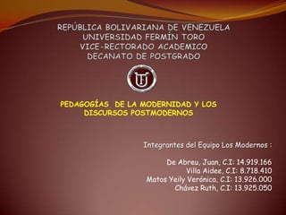 PEDAGOGÍAS DE LA MODERNIDAD Y LOS
     DISCURSOS POSTMODERNOS



                 Integrantes del Equipo Los Modernos :

                       De Abreu, Juan, C.I: 14.919.166
                             Villa Aidee, C.I: 8.718.410
                  Matos Yeily Verónica, C.I: 13.926.000
                         Chávez Ruth, C.I: 13.925.050
 