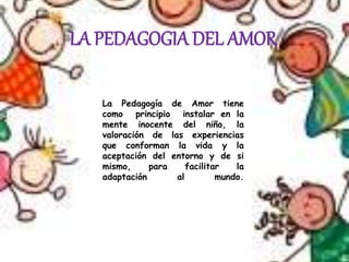 LA PEDAGOGIA DEL AMOR
La Pedagogía de Amor tiene
como principio instalar en la
mente inocente del niño, la
valoración de las experiencias
que conforman la vida y la
aceptación del entorno y de si
mismo, para facilitar la
adaptación al mundo.
 