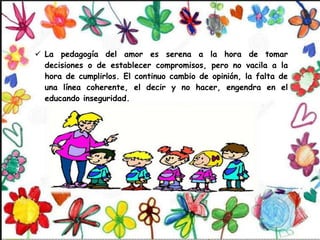  La pedagogía del amor es serena a la hora de tomar
decisiones o de establecer compromisos, pero no vacila a la
hora de cumplirlos. El continuo cambio de opinión, la falta de
una línea coherente, el decir y no hacer, engendra en el
educando inseguridad.
 