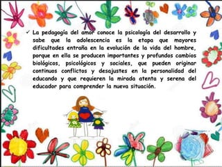  La pedagogía del amor conoce la psicología del desarrollo y
sabe que la adolescencia es la etapa que mayores
dificultades entraña en la evolución de la vida del hombre,
porque en ella se producen importantes y profundos cambios
biológicos, psicológicos y sociales, que pueden originar
continuos conflictos y desajustes en la personalidad del
educando y que requieren la mirada atenta y serena del
educador para comprender la nueva situación.
 