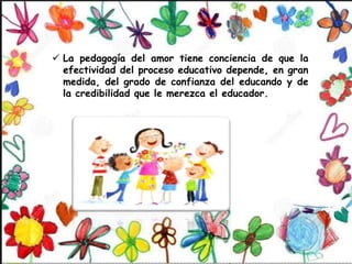  La pedagogía del amor tiene conciencia de que la
efectividad del proceso educativo depende, en gran
medida, del grado de confianza del educando y de
la credibilidad que le merezca el educador.
 