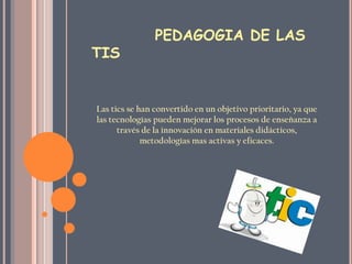 PEDAGOGIA DE LAS
TIS


Las tics se han convertido en un objetivo prioritario, ya que
las tecnologías pueden mejorar los procesos de enseñanza a
      través de la innovación en materiales didácticos,
             metodologías mas activas y eficaces.
 