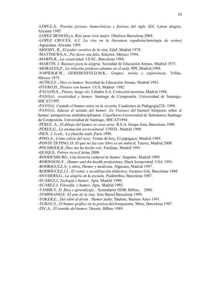 10

-LÓPEZ,A., Poesías jocosas, humorísticas y festivas del siglo XIX, Letras alegres,
Alicante 1992
-LOPEZ BENEDI,j.a. Reír para vivir mejor. Obelisco.Barcelona.2004.
-LÓPEZ CRUCES, A.J. La risa en la literatura española(Antología de textos)
,Aguaclara, Alicante 1995
-MOODY, R., El poder curativo de la risa, Edaf, Madrid 1978.
-MATTHEWS,A., Por favor sea feliz, Selector, México 1994.
-MARÍN,R., La creatividad, CEAC, Barcelona 1984.
-MARTÍN, J. Razones para la alegría, Sociedad de Educación Atenas, Madrid 1975.
-MORALES,P., La relación profesor-alumno en el aula, PPC,Madrid,1998.
-NAPIER,R.W., GERSHENFELD,M.K., Grupos: teoría y experiencia, Trillas,
México 1975.
-NÚÑEZ,F., Dios es humor, Sociedad de Educación Atenas, Madrid 1992.
-OTERO,H., Pósters con humor, CCS, Madrid 1982.
-PAULOS,S., Pienso, luego río, Cátedra S.A. Colección teorema, Madrid 1988.
-PAYO,G. creatividad y humor. Santiago de Compostela. Universidad de Santiago,
MICAT1995.
-PAYO,G. Cuando el humor entra en la escuela. Cuadernos de Padagogía228, 1994.
-PAYO,G. Educar el sentido del humor. En Visiones del humorI Simposio sobre el
humor: perspectivas multidisciplinares. CajaDuero.Universidad de Salamanca Santiago
de Compostela. Universidad de Santiago, MICAT1994.
-PÉREZ, A., El dibujo del humor es cosa seria. B.S.A. Grupo Zeta, Barcelona 1990.
-PÉREZ,G., La animación sociocultural. UNED , Madrid 1988.
-PIEN. L´école,. Le cherche midi.,Paris 1998.
-PINO,A., Cómo reírse del sexo, Temas de hoy, El papagayo, Madrid 1989.
-PONTE DI PINO, O. El que no lea este libro es un imbécil, Taurus, Madrid 2000.
-POUDRIER,R.,Dios me ha hecho reír, Paulinas, Madrid 1991
-QUIQUE, Pobres ricos,Cáritas 2000
-ROODENBURG, Una historia cultural de humor. Sequitur, Madrid 1999.
-RORINSON,V., Humor and the health professions, Slack Icorporated, USA 1991.
-RODRIGUEZ,A. y otros, Humor y medicina, Algazara, Madrid 1997.
-RODRÍGUEZ,J.J., El comic y su utilización didáctica, Gustavo Gili, Barcelona 1988.
-SNYDERS,G., La alegría en la escuela, Paidotribio, Barcelona 1987.
-SUÁREZ,J. Teología y humor, Apis, Madrid 1990.
-SUÁREZ,J. Filosofía y humor, Apis, Madrid 1992.
-TAMBLY, D. Risa y aprendizaje, , Serendipity DDB, Bilbao, 2006.
-TEMPRANO,E. El arte de la risa. Seix Barral.Barcelona 1999.
-TOKER,E., Del edén al diván . Humor judío, Shalom, Buenos Aires 1991.
-TUBAU,I., El humor gráfico en la prensa del franquismo, Mitre, Barcelona 1987.
-ZIV,A., El sentido del humor, Deusto, Bilbao 1989.





 