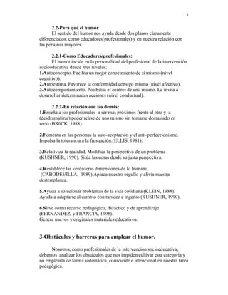 3


       2.2-Para qué el humor
       El sentido del humor nos ayuda desde dos planos claramente
diferenciados: como educadores(profesionales) y en nuestra relación con
las personas mayores.

      2.2.1-Como Educadores/profesionales:
      El humor incide en la personalidad del profesional de la intervención
socioeducativa desde tres niveles:
1.Autoconcepto. Facilita un mejor conocimiento de sí mismo (nivel
cognitivo).
2.Autoestima. Favorece la conformidad consigo mismo (nivel afectivo).
3.Autocomportamiento. Posibilita el control de uno mismo. Le invita a
desarrollar determinadas acciones (nivel conductual).

       2.2.2-En relación con los demás:
1.Enseña a los profesionales a ser más próximos frente al otro y a
(desdramatizar) poder reírse de uno mismo sin tomarse demasiado en
serio.(BRüCK, 1988).

2.Fomenta en las personas la auto-aceptación y el anti-perfeccionismo.
Impulsa la tolerancia a la frustración.(ELLIS, 1981).

3.Relativiza la realidad. Modifica la perspectiva de un problema
(KUSHNER, 1990). Sitúa las cosas desde su justa perspectiva.

4.Restablece las verdaderas dimensiones de lo humano.
 (CABODEVILLA, 1989).Aplaca nuestro orgullo y alivia nuestra
destemplanza.

5.Ayuda a solucionar problemas de la vida cotidiana (KLEIN, 1988).
Ayuda a adaptarse al cambio con rapidez e ingenio (KUSHNER, 1990).

6.Sirve como recurso pedagógico, didáctico y de aprendizaje
(FERNANDEZ, y FRANCIA, 1995).
Genera nuevos y originales materiales educativos.


3-Obstáculos y barreras para emplear el humor.

     Nosotros, como profesionales de la intervención socioeducativa,
debemos analizar los obstáculos que nos impiden cultivar esta categoría y
no emplearla de forma sistemática, consciente e intencional en nuestra tarea
pedagógica.
 