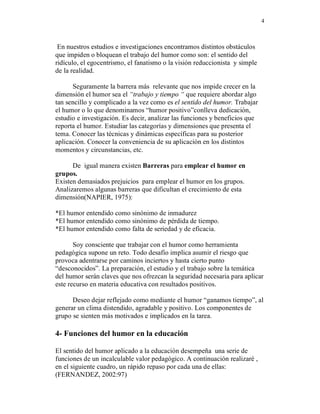 4



 En nuestros estudios e investigaciones encontramos distintos obstáculos
que impiden o bloquean el trabajo del humor como son: el sentido del
ridículo, el egocentrismo, el fanatismo o la visión reduccionista y simple
de la realidad.

      Seguramente la barrera más relevante que nos impide crecer en la
dimensión el humor sea el “trabajo y tiempo “ que requiere abordar algo
tan sencillo y complicado a la vez como es el sentido del humor. Trabajar
el humor o lo que denominamos “humor positivo”conlleva dedicación,
estudio e investigación. Es decir, analizar las funciones y beneficios que
reporta el humor. Estudiar las categorías y dimensiones que presenta el
tema. Conocer las técnicas y dinámicas específicas para su posterior
aplicación. Conocer la conveniencia de su aplicación en los distintos
momentos y circunstancias, etc.

      De igual manera existen Barreras para emplear el humor en
grupos.
Existen demasiados prejuicios para emplear el humor en los grupos.
Analizaremos algunas barreras que dificultan el crecimiento de esta
dimensión(NAPIER, 1975):

*El humor entendido como sinónimo de inmadurez
*El humor entendido como sinónimo de pérdida de tiempo.
*El humor entendido como falta de seriedad y de eficacia.

       Soy consciente que trabajar con el humor como herramienta
pedagógica supone un reto. Todo desafío implica asumir el riesgo que
provoca adentrarse por caminos inciertos y hasta cierto punto
“desconocidos”. La preparación, el estudio y el trabajo sobre la temática
del humor serán claves que nos ofrezcan la seguridad necesaria para aplicar
este recurso en materia educativa con resultados positivos.

      Deseo dejar reflejado como mediante el humor “ganamos tiempo”, al
generar un clima distendido, agradable y positivo. Los componentes de
grupo se sienten más motivados e implicados en la tarea.

4- Funciones del humor en la educación

El sentido del humor aplicado a la educación desempeña una serie de
funciones de un incalculable valor pedagógico. A continuación realizaré ,
en el siguiente cuadro, un rápido repaso por cada una de ellas:
(FERNANDEZ, 2002:97)
 