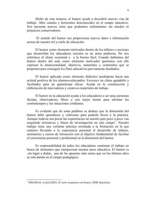 6


      Dicho de otra manera; el humor ayuda a descubrir nuevas vías de
trabajo. Abre canales y horizontes desconocidos en el campo educativo.
Nos presenta nuevos retos que podremos enfrentarnos sin miedos ni
prejuicios conservadores.

       El sentido del humor nos proporciona nuevos datos e información
acerca de nuestro rol y estilo de educación.

      El humor como elemento motivador dentro de los talleres o acciones
que desarrollan los educadores sociales es un arma poderosa. No nos
referimos al chiste ocasional o a la broma fácil. Cuando hablamos del
humor dentro del aula como elemento motivador queremos con ello
expresar la intencionalidad, objetivos, materiales y contenidos que se
proponen para conseguir los fines educativos previamente diseñados.

       El humor aplicado como elemento didáctico predispone hacia una
actitud positiva de los alumnos-educandos. Favorece un clima agradable y
facilitador para un aprendizaje eficaz. Ayuda en la construcción y
elaboración de innovadores y creativos materiales de trabajo.

      El humor en la educación ayuda a los educadores a ser unas personas
lúcidas, observadores, libres y con mejor ánimo para afrontar los
contratiempos y las situaciones cotidianas.

       Es evidente que de estas palabras se deduce que la dimensión del
humor debe aprenderse y cultivarse para poderla llevar a la práctica.
Aunque todavía son pocas las experiencias en nuestro país poco a poco van
surgiendo iniciativas y líneas de investigación en este campo1. Nuestro
trabajo tiene una vertiente práctica orientada a la formación en la que
estamos llevando a la experiencia personal el desarrollo de talleres,
seminarios y cursos de formación con el objetivo fundamental de facilitar
el crecimiento personal y profesional en la dimensión del humor.

       Es responsabilidad de todos los educadores continuar el trabajo en
busca de elementos que enriquezcan nuestra tarea educativa. El humor es
,sin lugar a dudas, una de las apuestas más serias que en los últimos años
se está dando en el campo pedagógico.




1
    IDÍGORAS, A.(ed) (2002): El valor terapéutico del humor, DDB. Barcelona
 