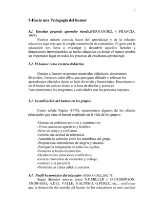 7


5-Hacia una Pedagogía del humor

5.1. Enseñar gozando aprender riendo.(FERNANDEZ, y FRANCIA,
1995)
      Nuestra misión consiste hacer del aprendizaje y de la relación
educativa algo más que la simple transmisión de contenidos. El gozo por la
educación nos lleva a investigar y descubrir aquellos factores y
dimensiones irremplazables de hecho educativo en donde el humor recobra
un importante lugar en todos los procesos de enseñanza-aprendizaje.

5.2. El humor como recurso didáctico

       Gracias al humor se generan materiales didácticos, documentos
divertidos, formatos todos ellos, que persiguen difundir o reforzar los
aprendizajes ofrecidos desde un lado divertido y humorístico. Encontramos
en el humor un valioso aliado a la hora de diseñar y poner en
funcionamientos los programas y actividades con las personas mayores.


5.3. La utilización del humor en los grupos

      Como señala Napier (1975), resumiremos algunos de los efectos
principales que tiene el humor empleado en la vida de los grupos:

      -Genera un ambiente positivo y constructivo.
      - Evita conductas agresivas y hostiles.
      -Sirve de apoyo y confianza.
      -Genera una actitud de tolerancia.
      -Aumenta la cohesión entre los miembros del grupo.
      -Proporciona sentimientos de alegría y encanto.
      -Persigue la integración de todos los sujetos.
      -Fomenta la buena disposición.
      -Desdramatiza situaciones conflictivas.
      -Genera momentos de encuentro y diálogo.
      -conduce a la paciencia.
      -Posibilita un clima cálido y cercano.

5.4. Perfil humorístico del educador (FERNANDEZ,2002:75)
      Según distintos autores como N.P.MILLER y D.P.ROBINSON;
ANDR-EGG; A.DEL VALLE; S.ALINSHI, G.PEREZ; etc... confirman
que la dimensión del sentido del humor de los educadores es una cualidad
 