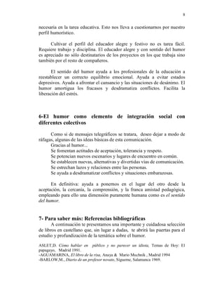 8


necesaria en la tarea educativa. Esto nos lleva a cuestionarnos por nuestro
perfil humorístico.

      Cultivar el perfil del educador alegre y festivo no es tarea fácil.
Requiere trabajo y disciplina. El educador alegre y con sentido del humor
es apreciado no sólo destinatarios de los proyectos en los que trabaja sino
también por el resto de compañeros.

       El sentido del humor ayuda a los profesionales de la educación a
reestablecer un correcto equilibrio emocional. Ayuda a evitar estados
depresivos. Ayuda a afrontar el cansancio y las situaciones de desánimo. El
humor amortigua los fracasos y desdramatiza conflictos. Facilita la
liberación del estrés.



6-El humor como elemento de integración social con
diferentes colectivos

      Como si de mensajes telegráficos se tratara, deseo dejar a modo de
ráfagas, algunas de las ideas básicas de esta comunicación.
      Gracias al humor...
      Se fomentan actitudes de aceptación, tolerancia y respeto.
      Se potencian nuevos escenarios y lugares de encuentro en común.
      Se establecen nuevas, alternativas y divertidas vías de comunicación.
      Se estrechan lazos y relaciones entre las personas.
      Se ayuda a desdramatizar conflictos y situaciones embarazosas.

      En definitiva: ayuda a ponernos en el lugar del otro desde la
aceptación, la cercanía, la comprensión, y la franca amistad pedagógica,
empleando para ello una dimensión puramente humana como es el sentido
del humor.


7- Para saber más: Referencias bibliográficas
       A continuación te presentamos una importante y cuidadosa selección
de libros en castellano que, sin lugar a dudas, te abrirá las puertas para el
estudio y profundización de la temática sobre el humor.

ASLET,D. Cómo hablar en público y no parecer un idiota, Temas de Hoy: El
papagayo, Madrid 1991.
-AGUAMARINA, El libro de la risa, Anaya & Mario Muchnik , Madrid 1994
-BARLOW,M., Diario de un profesor novato, Sígueme, Salamanca 1969.
 