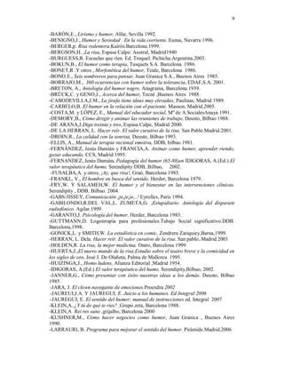 9

-BARÓN,E., Lirismo y humor, Alfar, Sevilla 1992.
-BENIGNO,J., Humor y Seriedad . En la vida corriente. Eunsa, Navarra 1996.
-BERGER,p. Risa redentora.Kairós.Barcelona.1999.
-BERGSON,H. ,La risa, Espasa Calpe: Austral, Madrid1940
-BURGUESS,R. Escuelas que ríen. Ed. Troquel. Pichicha.Argentina.2003.
-BOKUN,B., El humor como terapia, Tusquets S.A. Barcelona 1986.
-BONET,R .Y otros , Morfonética del humor, Teide, Barcelona 1986.
-BONO.E., Seis sombreros para pensar, Juan Granica S.A., Buenos Aires 1985.
-BORRAJO,M., 360 ocurrencias con humor sobre la tolerancia, EDAF,S.A. 2001.
-BRETON, A., Antología del humor negro, Anagrama, Barcelona 1939.
-BRÜCK,C. y GENO,J., Acerca del humor, Tecné ,Buenos Aires 1988.
-CABODEVILLA,J.M., La jirafa tiene ideas muy elevadas, Paulinas, Madrid 1989.
-CARBELO,B. El humor en la relación con el paciente. Masson. Madrid.2005.
-COSTA,M. y LÓPEZ, E., Manual del educador social, Mº de A.SocialesAnaya 1991.
-DEMORY,B., Cómo dirigir y animar las reuniones de trabajo, Deusto, Bilbao 1988.
-DE ARANA,J.Diga treinta y tres, Espasa Calpe, Madrid 2000.
-DE LA HERRAN, L. Hacer reír. El valor curativo de la risa. San Pablo.Madrid.2001.
-DROIN,R., La calidad con la sonrisa, Deusto, Bilbao 1993.
-ELLIS, A., Manual de terapia racional emotiva, DDB, bilbao 1981.
-FERNÁNDEZ, Jesús Damián y FRANCIA,A. Animar como humor, aprender riendo,
gozar educando, CCS, Madrid 1995.
-FERNANDEZ, Jesús Damián. Pedagogía del humor (65-88)en IDIGORAS, A.(Ed.) El
valor terapéutico del humo, Serendipity DDB, Bilbao, 2002.
 -FUSALBA,A. y otros, ¡Ay, que risa!, Graó, Barcelona 1983.
-FRANKL, V., El hombre en busca del sentido, Herder, Barcelona 1979.
-FRY,W. Y SALAMEH,W. El humor y el bienestar en las intervenciones clínicas.
Serendipity , DDB. Bilbao. 2004.
-GABS/JISSEY, Comunicación ¡je,je,je,..! Eyrolles, París 1994.
-GABILONDO,R.DEL VAL,L. ZUMETA,G. ,Estupidiario. Antología del disparate
radiofónico. Agilar.1999.
-GARANTO,J. Psicología del humor, Herder, Barcelona 1983.
-GUTTMANN,D. Logoterapia para profesionales.Tabajo Social significativo.DDB.
Barcelona,1998.
-GONICK,L. y SMITH,W. La estadística en comic, Zendrera Zariquiey,Barna,1999.
-HERRAN, L. Dela. Hacer reír. El valor curativo de la risa. San pablo..Madrid 2001
-HOLDEN,R. La risa, la mejor medicina. Oniro, Barcelona 1999.
-HUERTA,J.,El nuevo mundo de la risa.Estudio sobre el teatro breve y la comicidad en
los siglos de oro, José J. De Olañeta, Palma de Mallorca 1995.
-HUIZINGA,J., Homo ludens, Alianza Editorial ,Madrid 1954.
-IDIGORAS, A.(Ed.) El valor terapéutico del humo, Serendipity,Bilbao, 2002.
 -JANNER,G., Cómo presentar con éxito nuestras ideas a los demás. Deusto, Bilbao
1985.
 -JARA, J. El clown navegante de emociones.Proexdra 2002
 -JAUREUI,J.A. Y JAUREGUI, E. Juicio a los humanos. Ed Integral 2006
 -JAUREGUI, E. El sentido del humor; manual de instrucciones ed. Integral 2007
-KLEIN,A.,¿Y tú de qué te ríes? ,Grupo zeta, Barcelona 1988.
-KLEIN,A Reí res sano ,grijalbo, Barcelona 2000
-KUSHNER,M., Cómo hacer negocios como humor, Juan Granica , Buenos Aires
1990.
-LARRAURI, B. Programa para mejorar el sentido del humor. Pirámide.Madrid.2006
 