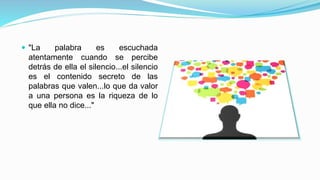  "La palabra es escuchada 
atentamente cuando se percibe 
detrás de ella el silencio...el silencio 
es el contenido secreto de las 
palabras que valen...lo que da valor 
a una persona es la riqueza de lo 
que ella no dice..." 
 