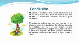 Conclusión 
 El silencio posibilita una visión transparente y 
nítida de la realidad natural. Es como el aire que 
respira la naturaleza después de una gran 
tormenta. 
 Necesitamos enfocarnos más en enseñar a los 
alumnos tanto la importancia del silencio como de 
la palabra, en base a un mejor silencio 
desarrollaremos mejor argumentos, mejores bases 
e inclusive mejores palabras, porque podremos 
reflexionar debidamente sobre lo que vamos a 
decir. 
 