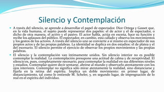 Silencio y Contemplación 
 A través del silencio, se aprende a desarrollar el papel de espectador. Dice Ortega y Gasset que, 
en la vida humana, el sujeto puede representar dos papeles: el de actor y el de espectador, o 
dicho de otra manera, el activo y el pasivo. El actor habla, actúa en escena, hace su función y 
recibe los aplausos del público. El espectador, en cambio, está callado y observa los movimientos 
y los gestos de los actores. A través del silencio uno se convierte a sí mismo en espectador de sus 
propios actos y de las propias palabras. La identidad se duplica en dos estadios: el de platea y el 
del escenario. El silencio permite el ejercicio de observar los propios movimientos y las propias 
palabras. 
 El silencio y la contemplación van íntimamente unidos. Sin silencio interior no es posible 
contemplar la realidad. La contemplación presupone una actitud de calma y de receptividad. El 
silencio es, pues, completamente necesario, para contemplar la realidad en sus diferentes niveles 
y estadios. Contemplar quiere decir sentarse, abrirse al mundo y observarlo atentamente con los 
ojos interiores. Contemplar no significa sólo mirar atentamente la realidad, sino distanciarse y 
fijarla en la retina del espíritu. Implica un doble movimiento: en primer lugar, de 
distanciamiento, tal como lo entiende M. Scheler, y, en segundo lugar, de impregnación de lo 
real en el espíritu del individuo. 
 