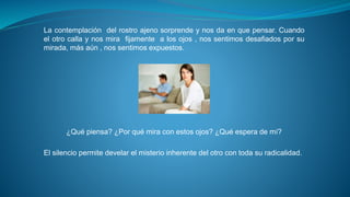 La contemplación del rostro ajeno sorprende y nos da en que pensar. Cuando 
el otro calla y nos mira fijamente a los ojos , nos sentimos desafiados por su 
mirada, más aún , nos sentimos expuestos. 
¿Qué piensa? ¿Por qué mira con estos ojos? ¿Qué espera de mí? 
El silencio permite develar el misterio inherente del otro con toda su radicalidad. 
 
