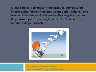 www.cinaraaline.blogspot.com [email_address]   O aluno busca e consegue informações, lê, conversa, faz investigações, formula hipóteses, anota dados, calcula, reúne o necessário para a solução dos conflitos cognitivos e, por fim, converte para a construção e ampliação de novas estruturas de pensamento. 