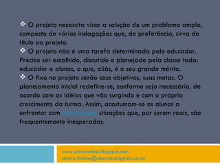 www.cinaraaline.blogspot.com [email_address]   O projeto necessita visar a solução de um problema amplo, composto de várias indagações que, de preferência, sirva de título ao projeto. O projeto não é uma tarefa determinada pelo educador. Precisa ser escolhido, discutido e planejado pela classe toda: educador e alunos, o que, aliás, é o seu grande mérito. O fixo no projeto serão seus objetivos, suas metas. O planejamento inicial redefine-se, conforme seja necessário, de acordo com as idéias que vão surgindo e com o próprio crescimento da turma. Assim, acostumam-se os alunos a enfrentar com  criatividade  situações que, por serem reais, são frequentemente inesperadas. 
