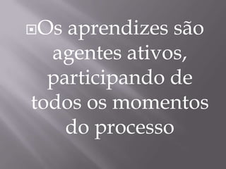 Os aprendizes são agentes ativos, participando de todos os momentos do processo