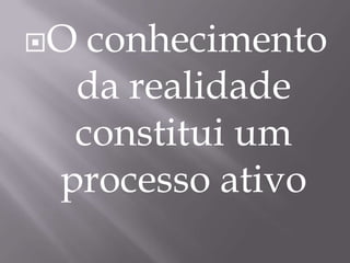 O conhecimento da realidade constitui um processo ativo