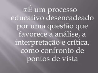 É um processo educativo desencadeado por uma questão que favorece a análise, a interpretação e crítica, como confronto de pontos de vista