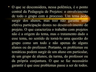 O que se desconsidera, nessa polêmica, é o ponto central da Pedagogia de Projetos: o envolvimento de todo o grupo com o processo. Um tema pode surgir dos alunos, mas isso não garante uma efetiva participação destes no desenvolvimento de projeto. O que caracteriza o trabalho com projetos não é a origem do tema, mas o tratamento dado a esse tema, no sentido de torná-lo uma questão do grupo como um todo e não apenas de alguns alunos ou do professor. Portanto, os problemas ou temáticas podem surgir de um aluno em particular, de um grupo de alunos, da turma, do professor ou da própria conjuntura. O que se faz necessário garantir é que esse problemas passe a ser de todos.  