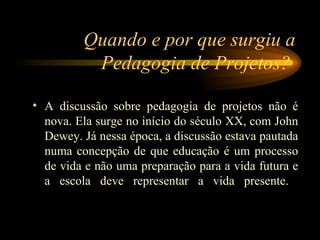 Quando e por que surgiu a Pedagogia de Projetos?  A discussão sobre pedagogia de projetos não é nova. Ela surge no início do século XX, com John Dewey. Já nessa época, a discussão estava pautada numa concepção de que educação é um processo de vida e não uma preparação para a vida futura e a escola deve representar a vida presente.  