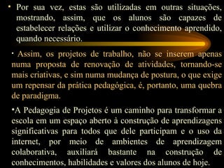 Por sua vez, estas são utilizadas em outras situações, mostrando, assim, que os alunos são capazes de estabelecer relações e utilizar o conhecimento aprendido, quando necessário. Assim, os projetos de trabalho, não se inserem apenas numa proposta de renovação de atividades, tornando-se mais criativas, e sim numa mudança de postura, o que exige um repensar da prática pedagógica, é, portanto, uma quebra de paradigma. A Pedagogia de Projetos é um caminho para transformar a escola em um espaço aberto à construção de aprendizagens significativas para todos que dele participam e o uso da internet, por meio de ambientes de aprendizagem colaborativa, auxiliará bastante na construção de conhecimentos, habilidades e valores dos alunos de hoje. 