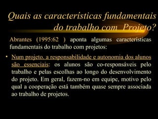 Quais as características fundamentais do trabalho com  Projeto? Num projeto. a responsabilidade e autonomia dos alunos são essenciais :  os alunos são co-responsáveis pelo trabalho e pelas escolhas ao longo do desenvolvimento do projeto. Em geral, fazem-no em equipe, motivo pelo qual a cooperação está também quase sempre associada ao trabalho de projetos. Abrantes (1995:62 )  aponta algumas características fundamentais do trabalho com projetos: 