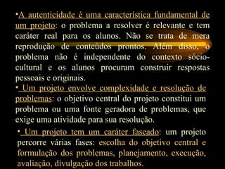 A autenticidade é uma característica fundamental de um projeto :  o problema a resolver é relevante e tem caráter real para os alunos. Não se trata de mera reprodução de conteúdos prontos. Além disso, o problema não é independente do contexto sócio-cultural e os alunos procuram construir   respostas pessoais e originais. Um projeto envolve complexidade e resolução de problemas :  o objetivo central do projeto constitui um problema ou uma fonte geradora de problemas, que exige uma atividade para sua resolução. Um projeto tem um caráter faseado :  um projeto percorre várias fases:  escolha do objetivo central e formulação dos problemas, planejamento, execução, avaliação, divulgação dos trabalhos. 