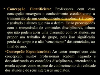 Concepção Cientificista:   Professores com essa concepção enxergam o conhecimento escolar como a transmissão de um conhecimento disciplinar (já pronto e acabado a alunos que não o detém. Estão preocupados com a transmissão de conteúdos disciplinares, acham que não podem abrir uma discussão com os alunos, ou propor um trabalho de grupo, pois isso significaria perda de tempo e o não "vencimento" dos conteúdos, ao final do ano. Concepção Espontaneista:   Ao tentar romper com esta concepção, muitos profissionais acabam negando e desvalorizando os conteúdos disciplinares, entendendo a escola apenas como espaço de conhecimento da realidade dos alunos e de seus interesses imediatos. 