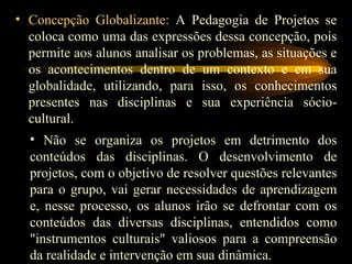 Concepção Globalizante:  A Pedagogia de Projetos se coloca como uma das expressões dessa concepção, pois permite aos alunos analisar os problemas, as situações e os acontecimentos dentro de um contexto e em sua globalidade, utilizando, para isso, os conhecimentos presentes nas disciplinas e sua experiência sócio-cultural. Não se organiza os projetos em detrimento dos conteúdos das disciplinas. O desenvolvimento de projetos, com o objetivo de resolver questões relevantes para o grupo, vai gerar necessidades de aprendizagem e, nesse processo, os alunos irão se defrontar com os conteúdos das diversas disciplinas, entendidos como "instrumentos culturais" valiosos para a compreensão da realidade e intervenção em sua dinâmica. 