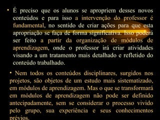 É preciso que os alunos se apropriem desses novos conteúdos e para isso  a intervenção do professor é fundamental , no sentido de criar ações para que esta apropriação se faça de forma significativa. Isso poderá ser feito  a partir da organização de módulos de aprendizagem , onde o professor irá criar atividades visando a um tratamento mais detalhado e refletido do conteúdo trabalhado. Nem todos os conteúdos disciplinares, surgidos nos projetos, são objetos de um estudo mais sistematizado, em módulos de aprendizagem.   Mas o que se transformará em módulos de aprendizagem não pode ser definido antecipadamente, sem se considerar o processo vivido pelo grupo, sua experiência e seus conhecimentos prévios. 