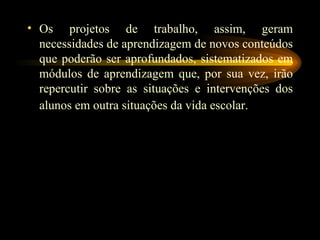 Os projetos de trabalho, assim, geram necessidades de aprendizagem de novos conteúdos que poderão ser aprofundados, sistematizados em módulos de aprendizagem que, por sua vez, irão repercutir sobre as situações e intervenções dos alunos em outra situações da vida escolar.   