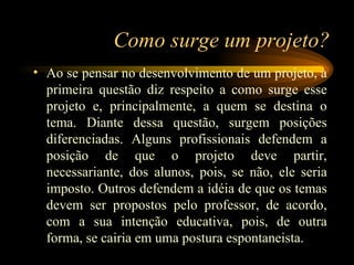 Como surge um projeto? Ao se pensar no desenvolvimento de um projeto, a primeira questão diz respeito a como surge esse projeto e, principalmente, a quem se destina o tema. Diante dessa questão, surgem posições diferenciadas. Alguns profissionais defendem a posição de que o projeto deve partir, necessariante, dos alunos, pois, se não, ele seria imposto. Outros defendem a idéia de que os temas devem ser propostos pelo professor, de acordo, com a sua intenção educativa, pois, de outra forma, se cairia em uma postura espontaneista.  
