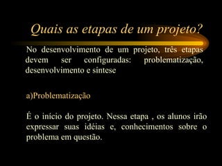 Quais as etapas de um projeto? No desenvolvimento de um projeto, três etapas devem ser configuradas: problematização, desenvolvimento e síntese a)Problematização   É o início do projeto. Nessa etapa , os alunos irão expressar suas idéias e, conhecimentos sobre o problema em questão. 
