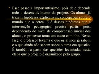 Esse passo é importantíssimo, pois dele depende todo o desenvolvimento do projeto. Os alunos já trazem hipóteses explicativas, concepções sobre o mundo que o cerca. E é dessas hipóteses que a intervenção pedagógica precisa partir; pois, dependendo do nível de compreensão inicial dos alunos, o processo toma um outro caminho. Nessa fase, o professor levanta o que os alunos já sabem e o que ainda não sabem sobre o tema em questão. É também a partir das questões levantadas nesta etapa que o projeto é organizado pelo grupo. 