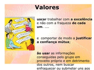 Valores buscar  trabalhar com  a excelência  e não com a fraqueza  de cada um . ....  se  comportar de modo a  justificar a confiança mútua ; Não usar  as informações conseguidas pelo grupo em proveito próprio e em detrimento dos outros, nem buscar enfraquecer ou submeter uns aos outros 