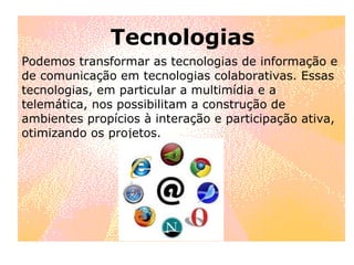 Tecnologias Podemos transformar as tecnologias de informação e de comunicação em tecnologias colaborativas. Essas tecnologias, em particular a multimídia e a telemática, nos possibilitam a construção de ambientes propícios à interação e participação ativa, otimizando os projetos. 