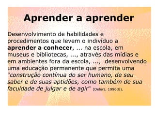 Aprender a aprender Desenvolvimento de habilidades e procedimentos que levem o indivíduo a  aprender a conhecer , ... na escola, em museus e bibliotecas, ..., através das mídias e em ambientes fora da escola, ...,  desenvolvendo uma educação permanente que permita uma " construção contínua do ser humano, de seu saber e de suas aptidões, como também de sua faculdade de julgar e de agir "  (Delors, 1996:8). 