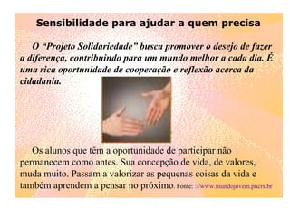 Sensibilidade para ajudar a quem precisa        O “Projeto Solidariedade” busca promover o desejo de fazer a diferença, contribuindo para um mundo melhor a cada dia. É uma rica oportunidade de cooperação e reflexão acerca da cidadania.       Os alunos que têm a oportunidade de participar não permanecem como antes. Sua concepção de vida, de valores, muda muito. Passam a valorizar as pequenas coisas da vida e também aprendem a pensar no próximo . Fonte:  ://www.mundojovem.pucrs.br 