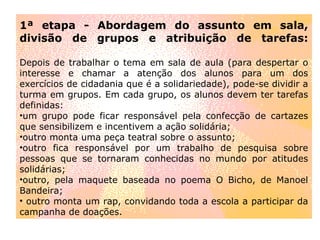 1ª etapa - Abordagem do assunto em sala, divisão de grupos e atribuição de tarefas: Depois de trabalhar o tema em sala de aula (para despertar o interesse e chamar a atenção dos alunos para um dos exercícios de cidadania que é a solidariedade), pode-se dividir a turma em grupos. Em cada grupo, os alunos devem ter tarefas definidas: um grupo pode ficar responsável pela confecção de cartazes que sensibilizem e incentivem a ação solidária;  outro monta uma peça teatral sobre o assunto;  outro fica responsável por um trabalho de pesquisa sobre pessoas que se tornaram conhecidas no mundo por atitudes solidárias;  outro, pela maquete baseada no poema O Bicho, de Manoel Bandeira; outro monta um rap, convidando toda a escola a participar da campanha de doações. 