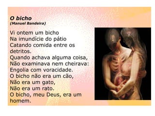 O bicho (Manuel Bandeira) Vi ontem um bicho Na imundície do pátio Catando comida entre os detritos. Quando achava alguma coisa, Não examinava nem cheirava: Engolia com voracidade. O bicho não era um cão, Não era um gato, Não era um rato. O bicho, meu Deus, era um homem. 