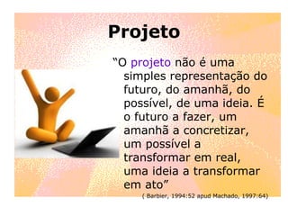 Projeto “ O  projeto  não é uma simples representação do futuro, do amanhã, do possível, de uma ideia. É o futuro a fazer, um amanhã a concretizar, um possível a transformar em real, uma ideia a transformar em ato” ( Barbier, 1994:52 apud Machado, 1997:64) 