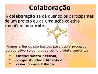 Colaboração A  colaboração  se dá quando os participantes de um projeto ou de uma ação coletiva compõem uma  rede . Alguns critérios são básicos para que o processo  colaborativo se concretize como projeto conjunto: *  entendimento pessoal ,  *  compatibilidade filosófica   e *  visão  compartilhada .  